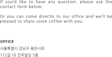 If you’d like to have any question, please use the contact form below. Or you can come directly to our office and we’ll be pleased to share some coffee with you. OFFICE  서울특별시 강남구 봉은사로 112길 18 진우빌딩 5층