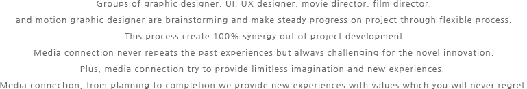 Groups of graphic designer, UI, UX designer, movie director, film director, and motion graphic designer are brainstorming and make steady progress on project through flexible process. This process create 100% synergy out of project development.Media connection never repeats the past experiences but always challenging for the novel innovation. Plus, media connection try to provide limitless imagination and new experiences.Media connection, from planning to completion we provide new experiences with values which you will never regret. 